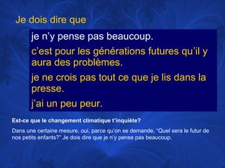 Je dois dire que
je n’y pense pas beaucoup.
c’est pour les générations futures qu’il y
aura des problèmes.
je ne crois pas tout ce que je lis dans la
presse.
j’ai un peu peur.
Est-ce que le changement climatique t’inquiète?
Dans une certaine mesure, oui, parce qu’on se demande, “Quel sera le futur de
nos petits enfants?” Je dois dire que je n’y pense pas beaucoup.

 