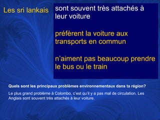 Les sri lankais sont souvent très attachés à
leur voiture
préfèrent la voiture aux
transports en commun
n’aiment pas beaucoup prendre
le bus ou le train
Quels sont les principaux problèmes environnementaux dans ta région?
Le plus grand problème à Colombo, c’est qu’il y a pas mal de circulation. Les
Anglais sont souvent très attachés à leur voiture.

 