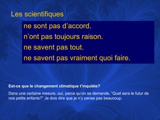 Les scientifiques
ne sont pas d’accord.
n’ont pas toujours raison.
ne savent pas tout.
ne savent pas vraiment quoi faire.

Est-ce que le changement climatique t’inquiète?
Dans une certaine mesure, oui, parce qu’on se demande, “Quel sera le futur de
nos petits enfants?” Je dois dire que je n’y pense pas beaucoup.

 