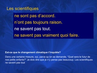 Les scientifiques
ne sont pas d’accord.
n’ont pas toujours raison.
ne savent pas tout.
ne savent pas vraiment quoi faire.

Est-ce que le changement climatique t’inquiète?
Dans une certaine mesure, oui, parce qu’on se demande, “Quel sera le futur de
nos petits enfants?” Je dois dire que je n’y pense pas beaucoup. Les scientifiques
ne savent pas tout

 