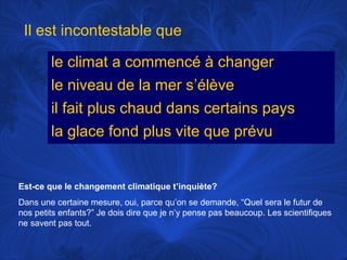Il est incontestable que
le climat a commencé à changer
le niveau de la mer s’élève
il fait plus chaud dans certains pays
la glace fond plus vite que prévu

Est-ce que le changement climatique t’inquiète?
Dans une certaine mesure, oui, parce qu’on se demande, “Quel sera le futur de
nos petits enfants?” Je dois dire que je n’y pense pas beaucoup. Les scientifiques
ne savent pas tout.

 