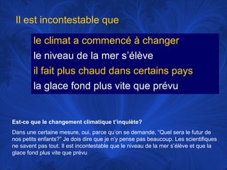 Il est incontestable que
le climat a commencé à changer
le niveau de la mer s’élève
il fait plus chaud dans certains pays
la glace fond plus vite que prévu

Est-ce que le changement climatique t’inquiète?
Dans une certaine mesure, oui, parce qu’on se demande, “Quel sera le futur de
nos petits enfants?” Je dois dire que je n’y pense pas beaucoup. Les scientifiques
ne savent pas tout. Il est incontestable que le niveau de la mer s’élève et que la
glace fond plus vite que prévu

 