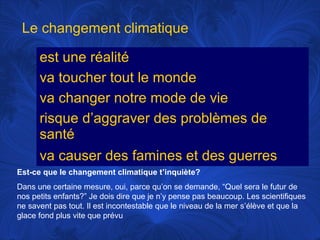 Le changement climatique
est une réalité
va toucher tout le monde
va changer notre mode de vie
risque d’aggraver des problèmes de
santé
va causer des famines et des guerres
Est-ce que le changement climatique t’inquiète?
Dans une certaine mesure, oui, parce qu’on se demande, “Quel sera le futur de
nos petits enfants?” Je dois dire que je n’y pense pas beaucoup. Les scientifiques
ne savent pas tout. Il est incontestable que le niveau de la mer s’élève et que la
glace fond plus vite que prévu

 