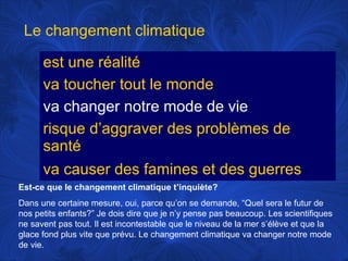 Le changement climatique
est une réalité
va toucher tout le monde
va changer notre mode de vie
risque d’aggraver des problèmes de
santé
va causer des famines et des guerres
Est-ce que le changement climatique t’inquiète?
Dans une certaine mesure, oui, parce qu’on se demande, “Quel sera le futur de
nos petits enfants?” Je dois dire que je n’y pense pas beaucoup. Les scientifiques
ne savent pas tout. Il est incontestable que le niveau de la mer s’élève et que la
glace fond plus vite que prévu. Le changement climatique va changer notre mode
de vie.

 
