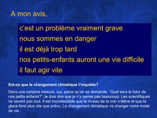 A mon avis,
c’est un problème vraiment grave
nous sommes en danger
il est déjà trop tard
nos petits-enfants auront une vie difficile
il faut agir vite
Est-ce que le changement climatique t’inquiète?
Dans une certaine mesure, oui, parce qu’on se demande, “Quel sera le futur de
nos petits enfants?” Je dois dire que je n’y pense pas beaucoup. Les scientifiques
ne savent pas tout. Il est incontestable que le niveau de la mer s’élève et que la
glace fond plus vite que prévu. Le changement climatique va changer notre mode
de vie.

 