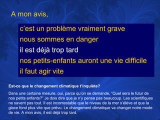 A mon avis,
c’est un problème vraiment grave
nous sommes en danger
il est déjà trop tard
nos petits-enfants auront une vie difficile
il faut agir vite
Est-ce que le changement climatique t’inquiète?
Dans une certaine mesure, oui, parce qu’on se demande, “Quel sera le futur de
nos petits enfants?” Je dois dire que je n’y pense pas beaucoup. Les scientifiques
ne savent pas tout. Il est incontestable que le niveau de la mer s’élève et que la
glace fond plus vite que prévu. Le changement climatique va changer notre mode
de vie. A mon avis, il est déjà trop tard.

 