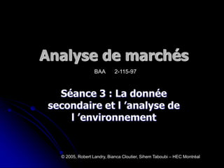 Analyse de marchés
Séance 3 : La donnée
secondaire et l ’analyse de
l ’environnement
© 2005, Robert Landry, Bianca Cloutier, Sihem Taboubi – HEC Montréal
BAA 2-115-97
 