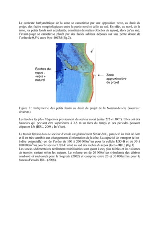Le contexte bathymétrique de la zone se caractérise par une opposition nette, au droit du projet, des faciès morphologiques entre la partie nord et celle au sud. En effet, au nord, de la zone, les petits fonds sont accidentés, constitués de roches (Roches du repos), alors qu’au sud, l’avant-plage se caractérise plutôt par des faciès sableux déposés sur une pente douce de l’ordre de 0,5% entre 0 et -10CM (fig.2). Zone approximative du projet Roches du repos : «épis » naturel 
Figure 2 : bathymétrie des petits fonds au droit du projet de la Normandelière (sources : diverses). 
Les houles les plus fréquentes proviennent du secteur ouest (entre 225 et 300°). Elles ont des hauteurs qui peuvent être supérieures à 2,5 m un tiers du temps et des périodes pouvant dépasser 15s (BRL, 2008 ; In Vivo). 
Le transit littoral dans le secteur d’étude est globalement NNW-SSE, parallèle au trait de côte et il est très sensible aux changements d’orientation de la côte. La capacité de transport (c’est- à-dire potentielle) est de l’ordre de 100 à 200 000m3/an pour la cellule US5-B et de 50 à 100 000m3/an pour le secteur US5-C situé au sud des roches du repos (Geos-DHI,) (fig.3). 
Les stocks sédimentaires réellement mobilisables sont quant à eux plus faibles et les volumes de transits varient selon les auteurs. Le volume est de 20 000m3/an (résultante des dérives nord-sud et sud-nord) pour la Sogreah (2002) et comprise entre 20 et 30 000m3/an pour le bureau d’études BRL (2008).  