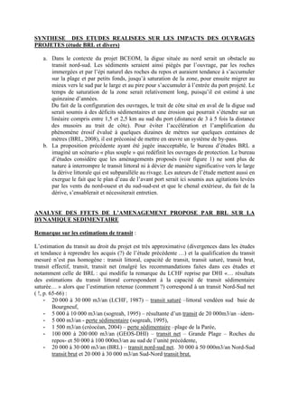 SYNTHESE DES ETUDES REALISEES SUR LES IMPACTS DES OUVRAGES PROJETES (étude BRL et divers) 
a. Dans le contexte du projet BCEOM, la digue située au nord serait un obstacle au transit nord-sud. Les sédiments seraient ainsi piégés par l’ouvrage, par les roches immergées et par l’épi naturel des roches du repos et auraient tendance à s’accumuler sur la plage et par petits fonds, jusqu’à saturation de la zone, pour ensuite migrer au mieux vers le sud par le large et au pire pour s’accumuler à l’entrée du port projeté. Le temps de saturation de la zone serait relativement long, puisqu’il est estimé à une quinzaine d’années. 
Du fait de la configuration des ouvrages, le trait de côte situé en aval de la digue sud serait soumis à des déficits sédimentaires et une érosion qui pourrait s’étendre sur un linéaire compris entre 1,5 et 2,5 km au sud du port (distance de 3 à 5 fois la distance des musoirs au trait de côte). Pour éviter l’accélération et l’amplification du phénomène érosif évalué à quelques dizaines de mètres sur quelques centaines de mètres (BRL, 2008), il est préconisé de mettre en oeuvre un système de by-pass. 
b. La proposition précédente ayant été jugée inacceptable, le bureau d’études BRL a imaginé un scénario « plus souple » qui redéfinit les ouvrages de protection. Le bureau d’études considère que les aménagements proposés (voir figure 1) ne sont plus de nature à interrompre le transit littoral ni à dévier de manière significative vers le large la dérive littorale qui est subparallèle au rivage. Les auteurs de l’étude mettent aussi en exergue le fait que le plan d’eau de l’avant port serait ici soumis aux agitations levées par les vents du nord-ouest et du sud-sud-est et que le chenal extérieur, du fait de la dérive, s’ensablerait et nécessiterait entretien. 
ANALYSE DES FFETS DE L’AMENAGEMENT PROPOSE PAR BRL SUR LA DYNAMIQUE SEDIMENTAIRE 
Remarque sur les estimations de transit : 
L’estimation du transit au droit du projet est très approximative (divergences dans les études et tendance à reprendre les acquis (?) de l’étude précédente …) et la qualification du transit mesuré n’est pas homogène : transit littoral, capacité de transit, transit saturé, transit brut, transit effectif, transit, transit net (malgré les recommandations faites dans ces études et notamment celle de BRL : qui modifie la remarque du LCHF reprise par DHI «… résultats des estimations du transit littoral correspondent à la capacité de transit sédimentaire saturée… » alors que l’estimation retenue (comment ?) correspond à un transit Nord-Sud net ( !, p. 65-66) : 
- 20 000 à 30 000 m3/an (LCHF, 1987) – transit saturé –littoral vendéen sud baie de Bourgneuf, 
- 5 000 à 10 000 m3/an (sogreah, 1995) – résultante d’un transit de 20 000m3/an –idem- 
- 5 000 m3/an - perte sédimentaire (sogreah, 1995), 
- 1 500 m3/an (créocéan, 2004) – perte sédimentaire –plage de la Parée, 
- 100 000 à 200 000 m3/an (GEOS-DHI) – transit net – Grande Plage – Roches du repos- et 50 000 à 100 000m3/an au sud de l’unité précédente, 
- 20 000 à 30 000 m3/an (BRL) – transit nord-sud net. 30 000 à 50 000m3/an Nord-Sud transit brut et 20 000 à 30 000 m3/an Sud-Nord transit brut.  