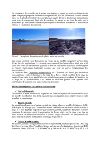 On préconisera des contrôles sur le terrain pour évaluer ce transit net au niveau des roches du repos soit par piégeage des sédiments sur la plateforme, soit par observation visuelle à marée basse sur la plateforme (observation sur plusieurs cycles de marée des formes sédimentaires, voire pose de marqueurs). Ceci afin de confirmer le transit net au droit du projet sur la plateforme, qui reste centrale dans le dispositif (dans la mesure où elle entrave la modélisation efficace et l’estimation des transits). 
Photo 1 : Exemple de dynamique sur le platier après une tempête 
Les houles semblent venir directement de l’ouest ce qui semble n’engendrer qu’une faible dérive littorale longitudinale. Les transits transversaux (Créocéan) semblent ainsi plus actifs (mais tout ceci n’est pas vraiment quantifié et donc on reste dans l’incertitude aussi bien pour les transits transversaux totalement inconnus que pour les dérives longitudinales très approximatives). 
On retiendra donc l’argument morphologique sur l’évolution du littoral par observation iconographique : déficit chronique à la plage de la Parée, relatif équilibre de la plage du marais-Girard, voire léger recul (Créocéan), stabilité avec peut-être tendance à l’accrétion sur la plage de la Normandelière. Ceci traduit la résultante globale d’un système avec confirmation d’un transit nord-ouest/sud-est net dominant. 
Effets d’aménagement (analyse des conséquences) : 
9 Stock sédimentaire : 
Globalement le stock sédimentaire disponible est faible et la pente infralittorale faible aussi. La moindre modification peut donc engendrer des conséquences assez imprévisibles en l’état actuel de la connaissance. 
9 Transit littoral : 
Le transit littoral nord-ouest/sud-est, au-delà du platier submergé semble globalement faible. Si l’on part du principe que l’essentiel du transit s’effectue sur une bande étroite incluant la plage et le haut de plage, on peut dire que tout aménagement, susceptible de rompre ce transit entrainera des érosions. Ainsi, la construction de digues situées sur la plage et en haut de dune, dont la vocation serait d’encadrer le chenal, stoppera le transit. Ne pas construire de digue au nord du chenal entraînera un colmatage de ce dernier. 
9 Chenal d’accès au port : 
Par ailleurs, comme l’indiquaient les auteurs du rapport BRL, le chenal profond de 1,5m, long de 300m et large de 40m, s’ensablera. Notons qu’à ce sujet, les évaluations fournies par BRL demeurent floues (20% de 25 à 40 000m3/an p.240 ou de 30 à 50 000m3/an p.65 ?) et à  