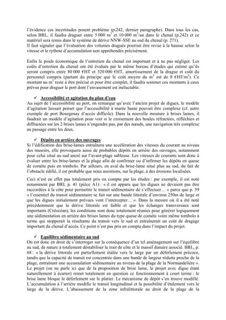 l’évidence ces incertitudes posent problème (p.242, dernier paragraphe). Dans tous les cas, selon BRL, il faudra draguer entre 5 000 m3 et 10 000 m3/an dans le chenal (p.242) et ce matériel sera remis dans le système de dérive NNW-SSE au sud du chenal (p. 271). 
Il faut signaler que l’évaluation des volumes dragués pourrait être revue à la hausse selon la vitesse et le rythme d’accumulation non appréhendés précisément. 
Enfin le poids économique de l’entretien du chenal est important et à ne pas négliger. Les coûts d’entretien du chenal ont été évalués par le même bureau d’études qui estime qu’ils seront compris entre 80 000 €HT et 320 000 €HT, amortissement de la drague et coût du personnel compris (partant du principe que le coût moyen du m3 est de 8 €HT/m3). Ce montant au m3 reste à être précisé et pour être complet, il faudra sommer ces montants à ceux prévus pour draguer le port dont l’envasement est inéluctable. 
9 Accessibilité et agitation du plan d’eau 
Au sujet de l’accessibilité au port, on remarque qu’avec l’ancien projet de digues, le modèle d’agitation laissait penser que l’accessibilité à marée haute pouvait être complexe (cf. autre exemple de port Bourgenay d’accès difficile). Dans la nouvelle mouture à brises lames, il faudrait un modèle d’agitation pour voir si le croisement des houles réfractées, réfléchies et diffractées sur les 2 brises lames n’engendre pas, par des noeuds, une navigation très complexe au passage entre les deux. 
9 Dépôts en arrière des ouvrages 
Si l’édification des brise-lames entraînera une accélération des vitesses du courant au niveau des musoirs, elle provoquera aussi de probables dépôts en arrière des ouvrages, notamment pour celui situé au sud ancré sur l’avant-plage sableuse. Les vitesses de courants sont donc à évaluer entre les brise-lames et la plage afin de confirmer ou d’infirmer les dépôts en queue de comète puis en tombolo. Par ailleurs, en aval du brise-lame situé plus au sud, du fait de ’obstacle édifié, il est probable que nous assistions, sur la plage, à des érosions localisées. 
l 
Ceci n’est en effet pas totalement pris en compte par les études : par exemple, il est noté notamment par BRL p. 41 (pièce A1) : « il est apparu que les digues ne devaient pas être raccordées à la côte pour permettre le transit sédimentaire de s’effectuer… » parce que p. 39 « l’essentiel du transit sédimentaire se fait sur une bande littorale d’environ 250m de large et que les digues initialement prévues vont l’intercepter… ». Dans la mesure où il a été noté précédemment que la dérive littorale est faible et que les échanges transversaux sont importants (Créocéan), les conditions sont donc totalement réunies pour générer logiquement une sédimentation en arrière des brises lames du type queue de comète voire même tombolo à terme qui stopperait la résultante du transit vers le sud et entraînerait un coût de dragage mportant du chenal d’accès. Ce point n’est pas pris en compte dans l’impact du projet. 
i 
9 Equilibre sédimentaire au sud 
On est donc en droit de s’interroger sur la conséquence d’un tel aménagement sur l’équilibre au sud, de nature à totalement déstabiliser le trait de côte et le massif dunaire associé. BRL, p. 68 : « la dérive littorale est partiellement étalée vers le large par un déferlement précoce, tandis que la capacité de transit est concentrée dans une bande de largeur réduite proche de la plage, entraînant une accumulation sédimentaire au niveau de la plage de la Normandelière ». Le projet (on ne parle ici que de la proposition de brise lame, le projet avec digue étant naturellement à écarter) remet totalement en question ce fonctionnement à court terme : le brise lame bloque le déferlement sur le platier. Le mécanisme de dépôt s’en trouve modifié. L’accumulation à l’arrière modifie le transit longitudinal et la possibilité d’étalement vers le large de la dérive. L’abaissement de la zone infralittorale au droit de la plage de la  