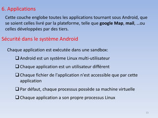 6. Applications
Cette couche englobe toutes les applications tournant sous Android, que
se soient celles livré par la plateforme, telle que google Map, mail, …ou
celles développées par des tiers.
Sécurité dans le système Android
Chaque application est exécutée dans une sandbox:
❑Android est un système Linux multi‐utilisateur
❑Chaque application est un utilisateur différent
❑Chaque fichier de l'application n'est accessible que par cette
application
❑Par défaut, chaque processus possède sa machine virtuelle
❑Chaque application a son propre processus Linux
13
 