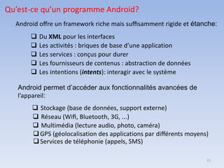 15
Qu’est-ce qu’un programme Android?
Android oﬀre un framework riche mais suﬃsamment rigide et étanche:
❑ Du XML pour les interfaces
❑ Les activités : briques de base d’une application
❑ Les services : conçus pour durer
❑ Les fournisseurs de contenus : abstraction de données
❑ Les intentions (intents): interagir avec le système
Android permet d’accéder aux fonctionnalités avancées de
l’appareil:
❑ Stockage (base de données, support externe)
❑ Réseau (Wiﬁ, Bluetooth, 3G, ...)
❑ Multimédia (lecture audio, photo, caméra)
❑GPS (géolocalisation des applications par diﬀérents moyens)
❑Services de téléphonie (appels, SMS)
 