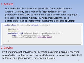1. Activité
Une activité est la composante principale d’une application sous
Android. L'activity est le métier de l'application et possède
généralement une View au minimum, c'est-à-dire un écran graphique.
Elle hérite de la classe Activity (ou AppCompatActivity) de la
plateforme et doit obligatoirement surcharger le callback onCreate.
2. Service
C’est uncomposant polyvalent qui s'exécute en arrière-plan pour effectuer
des opérations de longue durée ou des tâches pour des processus distants. Il
ne fournit pas, généralement, l'interface utilisateur.
16
 