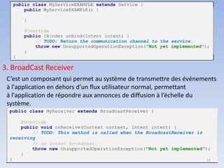 3. BroadCast Receiver
C’est un composant qui permet au système de transmettre des événements
à l'application en dehors d’un flux utilisateur normal, permettant
à l'application de répondre aux annonces de diffusion à l’échelle du
système.
17
 