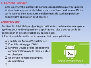 4. Content Provider
Gère un ensemble partagé de données d'application que vous pouvez
stocker dans le système de fichiers, dans une base de données SQLite,
sur le Web ou dans tout autre emplacement de stockage persistant
auquel votre application peut accéder.
ANDROID SDK
Contient les bibliothèques (packages ou libraries) de bases fournies par le
système pour le développement d’applications, plus d’autres outils de
compilation et de construction du package apk.
Il fournit aussi des outils nécessaires au test des applications :
❑ émulateurs Android Virtual Device,
❑ L’outil de débogage (DDMS)
❑ l’Android Device Bridge (adb) pour la
communication avec le mobile virtuel
ou physique.
❑ Un certain nombre d’exemples
d’applications
❑ … 18
 