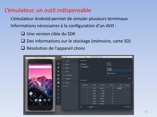19
L’émulateur, un outil indispensable
L’émulateur Android permet de simuler plusieurs terminaux
Informations nécessaires à la conﬁguration d’un AVD :
❑ Une version cible du SDK
❑ Des informations sur le stockage (mémoire, carte SD)
❑ Résolution de l’appareil choisi
 