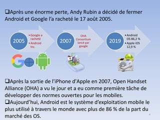 ❑Après la sortie de l'iPhone d'Apple en 2007, Open Handset
Alliance (OHA) a vu le jour et a eu comme première tâche de
développer des normes ouvertes pour les mobiles.
❑Aujourd’hui, Android est le système d’exploitation mobile le
plus utilisé à travers le monde avec plus de 86 % de la part du
marché des OS.
❑Après une énorme perte, Andy Rubin a décidé de fermer
Android et Google l’a racheté le 17 août 2005.
•Google a
racheté
•Android
Inc.
2005
OHA
Consortium
lancé par
google
2007
•Android
OS 86,2 %
•Apple iOS
12,9 %
2019
4
 