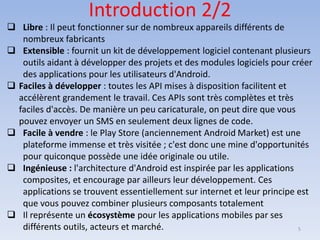 Introduction 2/2
❑ Libre : Il peut fonctionner sur de nombreux appareils différents de
nombreux fabricants
❑ Extensible : fournit un kit de développement logiciel contenant plusieurs
outils aidant à développer des projets et des modules logiciels pour créer
des applications pour les utilisateurs d'Android.
❑ Faciles à développer : toutes les API mises à disposition facilitent et
accélèrent grandement le travail. Ces APIs sont très complètes et très
faciles d'accès. De manière un peu caricaturale, on peut dire que vous
pouvez envoyer un SMS en seulement deux lignes de code.
❑ Facile à vendre : le Play Store (anciennement Android Market) est une
plateforme immense et très visitée ; c'est donc une mine d'opportunités
pour quiconque possède une idée originale ou utile.
❑ Ingénieuse : l'architecture d'Android est inspirée par les applications
composites, et encourage par ailleurs leur développement. Ces
applications se trouvent essentiellement sur internet et leur principe est
que vous pouvez combiner plusieurs composants totalement
❑ Il représente un écosystème pour les applications mobiles par ses
différents outils, acteurs et marché. 5
 