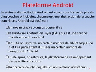 6
Plateforme Android
Le système d’exploitation Android est conçu sous forme de pile de
cinq couches principales, chacune est une abstraction de la couche
supérieure. Android est basé sur :
❑un noyau Linux au-dessus duquel il y a
❑le Hardware Abstraction Layer (HAL) qui est une couche
d’abstraction du matériel.
❑Ensuite on retrouve un certain nombre de bibliothèques de
C et C++ permettant d’utiliser un certain nombre de
composants Android.
❑ Juste après, on retrouve, la plateforme de développement
par ses différents outils.
❑La dernière couche englobe les applications utilisateurs.
 