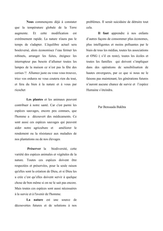 Nous commençons déjà à constater
que la température globale de la Terre
augmente. Et cette modification est
extrêmement rapide. La nature n'aura pas le
temps de s'adapter. L'équilibre actuel sera
bouleversé, alors économisez l’eau fermer les
robinets, arranger les fuites, éteignez les
interrupteur pas besoin d’allumer toutes les
lampes de la maison ce n’est pas la fête des
cerises !! Allumez juste ou vous vous trouvez,
triez vos ordures ne vous coutera rien du tout,
et fera du bien à la nature et à vous par
ricochet
Les plantes et les animaux peuvent
contribuer à notre santé. Car c'est parmi les
espèces sauvages, encore peu connues, que
l'homme a découvert des médicaments. Ce
sont aussi ces espèces sauvages qui peuvent
aider notre agriculture et améliorer le
rendement ou la résistance aux maladies de
nos plantations ou de nos élevages
Préserver la biodiversité, cette
variété des espèces animales et végétales de la
nature. Toutes ces espèces doivent être
respectées et préservées, pour la seule raison
qu'elles sont la création de Dieu, et si Dieu les
a crée c’est qu’elles doivent servir à quelque
chose de bon même si on ne le sait pas encore.
Mais toutes ces espèces sont aussi nécessaires
à la survie et à l'avenir de l'homme.
La nature est une source de
découvertes futures et de solutions à nos
problèmes. Il serait suicidaire de détruire tout
cela.
Il faut apprendre à nos enfants
d’autres façons de consommer plus économes,
plus intelligentes et moins polluantes par le
biais de tous les médias, toutes les associations
et ONG ( s’il en reste), toutes les écoles et
toutes les familles qui doivent s’impliquer
dans des opérations de sensibilisation de
hautes envergures, par ce que si nous ne le
faisons pas maintenant, les générations futures
n’auront aucune chance de survie et l’espèce
Humaine s’éteindra.
Par Bensaada Bakhta
 