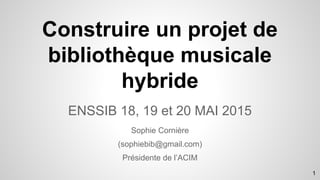 ENSSIB 18, 19 et 20 MAI 2015
Sophie Cornière
(sophiebib@gmail.com)
Présidente de l’ACIM
Construire un projet de
bibliothèque musicale
hybride
1
 