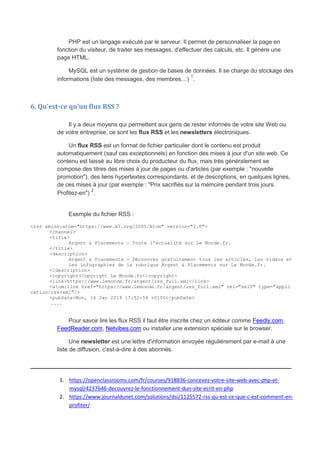 PHP est un langage exécuté par le serveur. Il permet de personnaliser la page en
fonction du visiteur, de traiter ses messages, d'effectuer des calculs, etc. Il génère une
page HTML.
MySQL est un système de gestion de bases de données. Il se charge du stockage des
informations (liste des messages, des membres…)
1
.
6. Qu'est-ce qu'un flux RSS ?
Il y a deux moyens qui permettent aux gens de rester informés de votre site Web ou
de votre entreprise, ce sont les flux RSS et les newsletters électroniques.
Un flux RSS est un format de fichier particulier dont le contenu est produit
automatiquement (sauf cas exceptionnels) en fonction des mises à jour d'un site web. Ce
contenu est laissé au libre choix du producteur du flux, mais très généralement se
compose des titres des mises à jour de pages ou d'articles (par exemple : "nouvelle
promotion"), des liens hypertextes correspondants, et de descriptions, en quelques lignes,
de ces mises à jour (par exemple : "Prix sacrifiés sur la mémoire pendant trois jours.
Profitez-en")
2
.
Exemple du fichier RSS :
<rss xmlns:atom="https://www.w3.org/2005/Atom" version="2.0">
<channel>
<title>
Argent & Placements : Toute l'actualité sur Le Monde.fr.
</title>
<description>
Argent & Placements - Découvrez gratuitement tous les articles, les vidéos et
les infographies de la rubrique Argent & Placements sur Le Monde.fr.
</description>
<copyright>Copyright Le Monde.fr</copyright>
<link>https://www.lemonde.fr/argent/rss_full.xml</link>
<atom:link href="https://www.lemonde.fr/argent/rss_full.xml" rel="self" type="appli
cation/rss+xml"/>
<pubDate>Mon, 14 Jan 2019 17:52:54 +0100</pubDate>
....
Pour savoir lire les flux RSS il faut être inscrite chez un éditeur comme Feedly.com,
FeedReader.com, Netvibes.com ou installer une extension spéciale sur le browser.
Une newsletter est une lettre d'information envoyée régulièrement par e-mail à une
liste de diffusion, c'est-à-dire à des abonnés.
_____________________________________________________________
1. https://openclassrooms.com/fr/courses/918836-concevez-votre-site-web-avec-php-et-
mysql/4237646-decouvrez-le-fonctionnement-dun-site-ecrit-en-php
2. https://www.journaldunet.com/solutions/dsi/1125572-rss-qu-est-ce-que-c-est-comment-en-
profiter/
 
