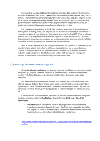 En marketing, une newsletter est à vocation commerciale. Elle peut servir à informer les
abonnés de certaines promotions ou opérations commerciales spéciales, ou bien comporter un
contenu éditorial informatif, par exemple pour présenter un nouveau produit ou préparer la mise
sur le marché d'une nouvelle offre de services. Dans l'e-commerce, c'est un moyen rapide et
quasiment gratuit d'atteindre un grand nombre de prospects et d'augmenter les ventes, en
fonction du nombre d'utilisateurs enregistrés dans la base de données.
Par rapport aux newsletters, le flux RSS a plusieurs avantages. Il ne nécessite pas
d'envoyer un e-mailing, mais juste de produire (de manière automatisée) le fichier RSS à
chaque mise à jour. Il peut également être agrégé avec d'autres flux RSS. C'est le rôle des
lecteurs RSS que de permettre de s'abonner à plusieurs flux RSS comme on s'abonne à
des groupes de discussion ou une page sur un réseau social par exemple, pour les afficher
ensuite de manière agrégée dans une interface personnalisable.
Mais le flux RSS présente aussi un appauvrissement par rapport à la newsletter, et ne
peut donc la remplacer tout à fait. Le diffuseur n'a plus la main sur la présentation du
contenu. Il n'est pas possible, du moins facilement, d'insérer de la publicité autre que
textuelle, ou plus largement des effets visuels. Le flux RSS est souvent noyé parmi
d'autres flux similaires, diminuant ainsi l'impact d'une mise à jour
1
.
7. Qu'est-ce qu'une extension de navigateur ?
Une extension de navigateur est quelque chose de semblable à un plugin pour votre
navigateur qui y ajoute certaines capacités et fonctionnalités. Les extensions peuvent
modifier l’interface utilisateur ou ajouter des fonctionnalités de service web à votre
navigateur.
Les extensions sont par exemple utilisées pour bloquer des publicités sur des sites
internet, traduire du texte d’une langue à une autre ou ajouter des pages à un service de
signets tiers comme Evernote ou Pocket. Les extensions sont nombreuses : il y en a des
centaines, voire des milliers, pour la productivité, la personnalisation, les achats, les jeux,
etc 1
.
Concernant des concepteurs des sites web, ils peuvent personnaliser leur navigateur
avec des extensions comme DevTools de GoogleChrome, SEO serp, ColorPick
Eyedropper :
 DevTools est un ensemble d’outils de développement Web directement
intégrés au navigateur Google Chrome . DevTools peut vous aider à modifier
des pages à la volée et à diagnostiquer rapidement les problèmes, ce qui aide
finalement à créer de meilleurs sites Web, plus rapidement.
_____________________________________________________________
1. https://www.journaldunet.com/solutions/dsi/1125572-rss-qu-est-ce-que-c-est-comment-en-
profiter/
 