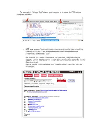Par exemple, à l’aide de DevTools on peut inspecter la structure de HTML et des
styles des éléments.
 SEO serp analyse l'optimisation des moteurs de recherche, c’est un outil par
excellence conçu pour les développeurs web, web- designers et toute
personne qui s'intéresse à SEO.
Par exemple, pour savoir comment un site (Websites) est positionné par
rapport à un mot-clé (Keyword to search) dans un moteur de recherche concret
(Search engine).
Dans le résultat on trouve la liste de 10 sites les mieux cotés dans un ordre
descendant.
 