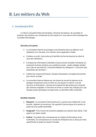 B. Les métiers du Web
1. Consultant(e) Web
Le rôle du consultant Web est d'analyser, d'évaluer les besoins, de conseiller et
proposer des solutions aux entreprises qui font appel à lui, tout cela en tirant avantage des
nouvelles technologies.
Activités principales
 Le consultant Internet accompagne une entreprise dans sa réflexion et la
réalisation d'un site web, d'un intranet, d'une application mobile.
 Il réalise un audit, c'est-à-dire qu'il identifie à la fois les besoins du client et
ceux des utilisateurs.
 Il analyse les informations collectées et peut ensuite conseiller l'entreprise en
proposant diverses solutions aux problèmes posés : quelle stratégie adopter
pour créer le site Internet ? Comment fidéliser les utilisateurs ? Comment sont
actualisées les données ?
 Il définit les moyens techniques, l'équipe nécessaires, le budget prévisionnel
pour lancer le projet.
 Le consultant Internet débute par une phase de recueil de besoins et de
partages d'expérience avec le client ou une équipe en interne. Lors de
réunions et d'entretiens, il écoute puis analyse les demandes pour proposer
des solutions adaptées. Il met alors en forme un cahier des charges pour que
l'équipe puisse développer le projet selon un périmètre défini ensemble.
Qualités requises
 Eloquent : Le consultant Internet doit avoir un grand sens relationnel. Il sait
écouter, négocier et convaincre. Sa capacité à communiquer et à vendre un
projet est une qualité essentielle.
 Imaginatif : Pour trouver les solutions adaptées aux besoins des clients, il fait
appel à son talent créatif.
 Cultivé : Il possède des connaissances en matière d'informatique et de
multimédia. Sa connaissance du monde de l'entreprise est un atout pour bien
appréhender le projet sur lequel il travaille.
 