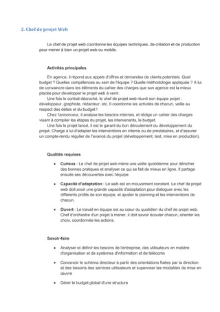 2. Chef de projet Web
Le chef de projet web coordonne les équipes techniques, de création et de production
pour mener à bien un projet web ou mobile.
Activités principales
En agence, il répond aux appels d'offres et demandes de clients potentiels. Quel
budget ? Quelles compétences au sein de l'équipe ? Quelle méthodologie appliquée ? A lui
de convaincre dans les éléments du cahier des charges que son agence est la mieux
placée pour développer le projet web à venir.
Une fois le contrat décroché, le chef de projet web réunit son équipe projet :
développeur, graphiste, rédacteur, etc. Il coordonne les activités de chacun, veille au
respect des délais et du budget !
Chez l'annonceur, il analyse les besoins internes, et rédige un cahier des charges
visant à compiler les étapes du projet, les intervenants, le budget.
Une fois le projet lancé, il est le garant du bon déroulement du développement du
projet. Charge à lui d'adapter les interventions en interne ou de prestataires, et d'assurer
un compte-rendu régulier de l'avancé du projet (développement, test, mise en production).
Qualités requises
 Curieux : Le chef de projet web mène une veille quotidienne pour dénicher
des bonnes pratiques et analyser ce qui se fait de mieux en ligne. Il partage
ensuite ses découvertes avec l'équipe.
 Capacité d'adaptation : Le web est en mouvement constant. Le chef de projet
web doit avoir une grande capacité d'adaptation pour dialoguer avec les
différents profils de son équipe, et ajuster le planning et les interventions de
chacun.
 Ouvert : Le travail en équipe est au cœur du quotidien du chef de projet web.
Chef d'orchestre d'un projet à mener, il doit savoir écouter chacun, orienter les
choix, coordonnée les actions.
Savoir-faire
 Analyser et définir les besoins de l'entreprise, des utilisateurs en matière
d'organisation et de systèmes d'information et de télécoms
 Concevoir le schéma directeur à partir des orientations fixées par la direction
et des besoins des services utilisateurs et superviser les modalités de mise en
œuvre
 Gérer le budget global d'une structure
 