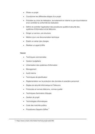  Piloter un projet
 Coordonner les différentes étapes d'un projet
 Procéder au choix de réalisation, de traitement en interne ou par sous-traitance
et en contrôler la conformité de réalisation
 Définir et contrôler l'application des procédures qualité et sécurité des
systèmes d'information et de télécoms
 Diriger un service, une structure
 Mettre à jour une documentation technique
 Établir un cahier des charges
 Réaliser un appel d'offre
Savoir
 Techniques commerciales
 Gestion budgétaire
 Urbanisation des systèmes d'information
 Management
 Audit interne
 Techniques de planification
 Réglementation sur la protection des données à caractère personnel
 Règles de sécurité Informatique et Télécoms
 Protocoles et normes télécoms, normes qualité
 Techniques d'animation d'équipe
 Gestion de projet
 Technologies informatiques
 Code des marchés publics
 Procédures d'appels d'offres 1
_____________________________________________________________
1. https://www.oriane.info/metier/chef-de-projet-web/380
 