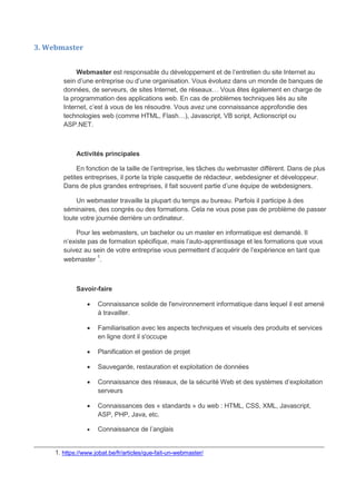 3. Webmaster
Webmaster est responsable du développement et de l’entretien du site Internet au
sein d’une entreprise ou d’une organisation. Vous évoluez dans un monde de banques de
données, de serveurs, de sites Internet, de réseaux… Vous êtes également en charge de
la programmation des applications web. En cas de problèmes techniques liés au site
Internet, c’est à vous de les résoudre. Vous avez une connaissance approfondie des
technologies web (comme HTML, Flash…), Javascript, VB script, Actionscript ou
ASP.NET.
Activités principales
En fonction de la taille de l’entreprise, les tâches du webmaster diffèrent. Dans de plus
petites entreprises, il porte la triple casquette de rédacteur, webdesigner et développeur.
Dans de plus grandes entreprises, il fait souvent partie d’une équipe de webdesigners.
Un webmaster travaille la plupart du temps au bureau. Parfois il participe à des
séminaires, des congrès ou des formations. Cela ne vous pose pas de problème de passer
toute votre journée derrière un ordinateur.
Pour les webmasters, un bachelor ou un master en informatique est demandé. Il
n’existe pas de formation spécifique, mais l’auto-apprentissage et les formations que vous
suivez au sein de votre entreprise vous permettent d’acquérir de l’expérience en tant que
webmaster 1
.
Savoir-faire
 Connaissance solide de l'environnement informatique dans lequel il est amené
à travailler.
 Familiarisation avec les aspects techniques et visuels des produits et services
en ligne dont il s'occupe
 Planification et gestion de projet
 Sauvegarde, restauration et exploitation de données
 Connaissance des réseaux, de la sécurité Web et des systèmes d’exploitation
serveurs
 Connaissances des « standards » du web : HTML, CSS, XML, Javascript,
ASP, PHP, Java, etc.
 Connaissance de l’anglais
________________________________________________________________________________
1. https://www.jobat.be/fr/articles/que-fait-un-webmaster/
 