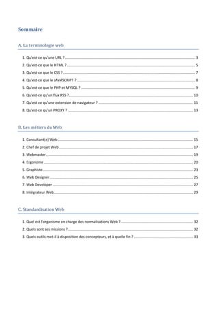 Sommaire
A. La terminologie web
1. Qu'est-ce qu'une URL ?................................................................................................................................ 3
2. Qu'est-ce que le HTML ? .............................................................................................................................. 5
3. Qu'est-ce que le CSS ?.................................................................................................................................. 7
4. Qu'est-ce que le JAVASCRIPT ? .................................................................................................................... 8
5. Qu'est-ce que le PHP et MYSQL ? ................................................................................................................ 9
6. Qu'est-ce qu'un flux RSS ?.......................................................................................................................... 10
7. Qu'est-ce qu'une extension de navigateur ? ............................................................................................. 11
8. Qu'est-ce qu'un PROXY ? ........................................................................................................................... 13
B. Les métiers du Web
1. Consultant(e) Web..................................................................................................................................... 15
2. Chef de projet Web.................................................................................................................................... 17
3. Webmaster................................................................................................................................................. 19
4. Ergonome................................................................................................................................................... 20
5. Graphiste.................................................................................................................................................... 23
6. Web Designer............................................................................................................................................. 25
7. Web Developer .......................................................................................................................................... 27
8. Intégrateur Web......................................................................................................................................... 29
C. Standardisation Web
1. Quel est l'organisme en charge des normalisations Web ?....................................................................... 32
2. Quels sont ses missions ?........................................................................................................................... 32
3. Quels outils met-il à disposition des concepteurs, et à quelle fin ? .......................................................... 33
 