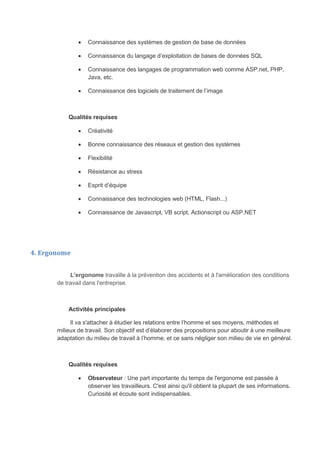  Connaissance des systèmes de gestion de base de données
 Connaissance du langage d’exploitation de bases de données SQL
 Connaissance des langages de programmation web comme ASP.net, PHP,
Java, etc.
 Connaissance des logiciels de traitement de l’image
Qualités requises
 Créativité
 Bonne connaissance des réseaux et gestion des systèmes
 Flexibilité
 Résistance au stress
 Esprit d’équipe
 Connaissance des technologies web (HTML, Flash...)
 Connaissance de Javascript, VB script, Actionscript ou ASP.NET
4. Ergonome
L’ergonome travaille à la prévention des accidents et à l'amélioration des conditions
de travail dans l'entreprise.
Activités principales
Il va s'attacher à étudier les relations entre l’homme et ses moyens, méthodes et
milieux de travail. Son objectif est d’élaborer des propositions pour aboutir à une meilleure
adaptation du milieu de travail à l’homme, et ce sans négliger son milieu de vie en général.
Qualités requises
 Observateur : Une part importante du temps de l'ergonome est passée à
observer les travailleurs. C'est ainsi qu'il obtient la plupart de ses informations.
Curiosité et écoute sont indispensables.
 