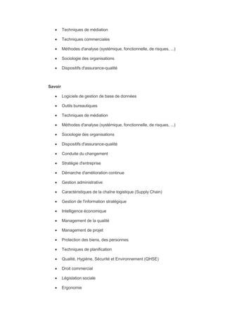  Techniques de médiation
 Techniques commerciales
 Méthodes d'analyse (systémique, fonctionnelle, de risques, ...)
 Sociologie des organisations
 Dispositifs d'assurance-qualité
Savoir
 Logiciels de gestion de base de données
 Outils bureautiques
 Techniques de médiation
 Méthodes d'analyse (systémique, fonctionnelle, de risques, ...)
 Sociologie des organisations
 Dispositifs d'assurance-qualité
 Conduite du changement
 Stratégie d'entreprise
 Démarche d'amélioration continue
 Gestion administrative
 Caractéristiques de la chaîne logistique (Supply Chain)
 Gestion de l'information stratégique
 Intelligence économique
 Management de la qualité
 Management de projet
 Protection des biens, des personnes
 Techniques de planification
 Qualité, Hygiène, Sécurité et Environnement (QHSE)
 Droit commercial
 Législation sociale
 Ergonomie
 