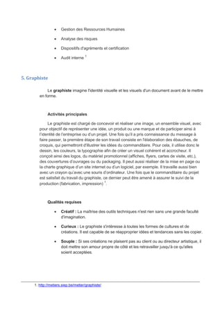  Gestion des Ressources Humaines
 Analyse des risques
 Dispositifs d'agréments et certification
 Audit interne 1
5. Graphiste
Le graphiste imagine l'identité visuelle et les visuels d'un document avant de le mettre
en forme.
Activités principales
Le graphiste est chargé de concevoir et réaliser une image, un ensemble visuel, avec
pour objectif de représenter une idée, un produit ou une marque et de participer ainsi à
l’identité de l’entreprise ou d’un projet. Une fois qu’il a pris connaissance du message à
faire passer, la première étape de son travail consiste en l'élaboration des ébauches, de
croquis, qui permettront d'illustrer les idées du commanditaire. Pour cela, il utilise donc le
dessin, les couleurs, la typographie afin de créer un visuel cohérent et accrocheur. Il
conçoit ainsi des logos, du matériel promotionnel (affiches, flyers, cartes de visite, etc.),
des couvertures d’ouvrages ou du packaging. Il peut aussi réaliser de la mise en page ou
la charte graphique d’un site internet ou d’un logiciel, par exemple. Il travaille aussi bien
avec un crayon qu’avec une souris d’ordinateur. Une fois que le commanditaire du projet
est satisfait du travail du graphiste, ce dernier peut être amené à assurer le suivi de la
production (fabrication, impression)
1
.
Qualités requises
 Créatif : La maîtrise des outils techniques n'est rien sans une grande faculté
d'imagination.
 Curieux : Le graphiste s'intéresse à toutes les formes de cultures et de
créations. Il est capable de se réapproprier idées et tendances sans les copier.
 Souple : Si ses créations ne plaisent pas au client ou au directeur artistique, il
doit mettre son amour propre de côté et les retravailler jusqu'à ce qu'elles
soient acceptées.
_______________________________________________________________________________
1. http://metiers.siep.be/metier/graphiste/
 