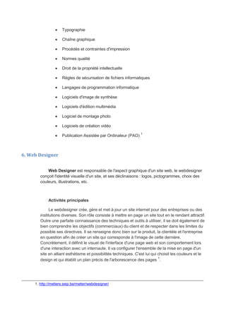  Typographie
 Chaîne graphique
 Procédés et contraintes d'impression
 Normes qualité
 Droit de la propriété intellectuelle
 Règles de sécurisation de fichiers informatiques
 Langages de programmation informatique
 Logiciels d'image de synthèse
 Logiciels d'édition multimédia
 Logiciel de montage photo
 Logiciels de création vidéo
 Publication Assistée par Ordinateur (PAO) 1
6. Web Designer
Web Designer est responsable de l'aspect graphique d'un site web, le webdesigner
conçoit l'identité visuelle d'un site, et ses déclinaisons : logos, pictogrammes, choix des
couleurs, illustrations, etc.
Activités principales
Le webdesigner crée, gère et met à jour un site internet pour des entreprises ou des
institutions diverses. Son rôle consiste à mettre en page un site tout en le rendant attractif.
Outre une parfaite connaissance des techniques et outils à utiliser, il se doit également de
bien comprendre les objectifs (commerciaux) du client et de respecter dans les limites du
possible ses directives. Il se renseigne donc bien sur le produit, la clientèle et l'entreprise
en question afin de créer un site qui corresponde à l'image de cette dernière.
Concrètement, il définit le visuel de l'interface d'une page web et son comportement lors
d'une interaction avec un internaute. Il va configurer l'ensemble de la mise en page d'un
site en alliant esthétisme et possibilités techniques. C'est lui qui choisit les couleurs et le
design et qui établit un plan précis de l'arborescence des pages 1
.
_______________________________________________________________________________
1. http://metiers.siep.be/metier/webdesigner/
 