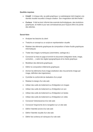Qualités requises
 Créatif : A chaque site, sa patte graphique. Le webdesigner doit imaginer une
identité visuelle nouvelle à chaque création. Son imagination doit être fertile !
 Curieux : Il doit se tenir informé des avancés technologiques, des évolutions
graphiques, et mettre à jour ses connaissances pour toujours être à la pointe
des attentes.
Savoir-faire
 Analyser les besoins du client
 Traduire un concept ou un script en représentation visuelle
 Réaliser des éléments graphiques de composition à l'aide d'outils graphiques
informatiques
 Traiter des images numériques (colorimétrie, cadrage etc.)
 Concevoir la mise en page et enrichir le document (intégration texte, image,
correction, ...) selon les règles typographiques et la charte graphique
 Modéliser des éléments graphiques
 Définir la composition d'éléments graphiques
 Animer les éléments d'une image (restitution des mouvements image par
image, définition des trajectoires)
 Contrôler la conformité de réalisation d'un projet
 Réaliser le design d'un site web
 Utiliser des outils de traitement ou d'intégration en images
 Utiliser des outils de traitement ou d'intégration en son
 Utiliser des outils de traitement ou d'intégration en textes
 Utiliser des outils de traitement ou d'intégration en vidéo
 Concevoir l'arborescence d'un site web
 Concevoir l'ergonomie de la navigation sur un site web
 Définir l'identité sonore d'un site web
 Définir l'identité visuelle d'un site web
 Définir les contenus et rubriques d'un site web
 