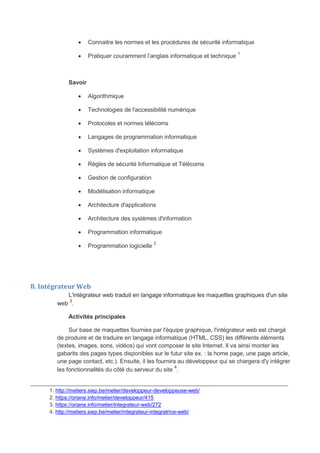  Connaitre les normes et les procédures de sécurité informatique
 Pratiquer couramment l’anglais informatique et technique 1
Savoir
 Algorithmique
 Technologies de l'accessibilité numérique
 Protocoles et normes télécoms
 Langages de programmation informatique
 Systèmes d'exploitation informatique
 Règles de sécurité Informatique et Télécoms
 Gestion de configuration
 Modélisation informatique
 Architecture d'applications
 Architecture des systèmes d'information
 Programmation informatique
 Programmation logicielle 2
8. Intégrateur Web
L'intégrateur web traduit en langage informatique les maquettes graphiques d'un site
web
3
.
Activités principales
Sur base de maquettes fournies par l'équipe graphique, l'intégrateur web est chargé
de produire et de traduire en langage informatique (HTML, CSS) les différents éléments
(textes, images, sons, vidéos) qui vont composer le site Internet. Il va ainsi monter les
gabarits des pages types disponibles sur le futur site ex. : la home page, une page article,
une page contact, etc.). Ensuite, il les fournira au développeur qui se chargera d'y intégrer
les fonctionnalités du côté du serveur du site 4
.
_______________________________________________________________________________
1. http://metiers.siep.be/metier/developpeur-developpeuse-web/
2. https://oriane.info/metier/developpeur/415
3. https://oriane.info/metier/integrateur-web/272
4. http://metiers.siep.be/metier/integrateur-integratrice-web/
 