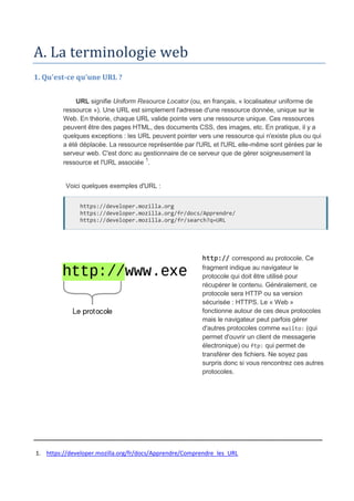 A. La terminologie web
1. Qu'est-ce qu'une URL ?
URL signifie Uniform Resource Locator (ou, en français, « localisateur uniforme de
ressource »). Une URL est simplement l'adresse d'une ressource donnée, unique sur le
Web. En théorie, chaque URL valide pointe vers une ressource unique. Ces ressources
peuvent être des pages HTML, des documents CSS, des images, etc. En pratique, il y a
quelques exceptions : les URL peuvent pointer vers une ressource qui n'existe plus ou qui
a été déplacée. La ressource représentée par l'URL et l'URL elle-même sont gérées par le
serveur web. C'est donc au gestionnaire de ce serveur que de gérer soigneusement la
ressource et l'URL associée 1
.
Voici quelques exemples d'URL :
https://developer.mozilla.org
https://developer.mozilla.org/fr/docs/Apprendre/
https://developer.mozilla.org/fr/search?q=URL
http:// correspond au protocole. Ce
fragment indique au navigateur le
protocole qui doit être utilisé pour
récupérer le contenu. Généralement, ce
protocole sera HTTP ou sa version
sécurisée : HTTPS. Le « Web »
fonctionne autour de ces deux protocoles
mais le navigateur peut parfois gérer
d'autres protocoles comme mailto: (qui
permet d'ouvrir un client de messagerie
électronique) ou ftp: qui permet de
transférer des fichiers. Ne soyez pas
surpris donc si vous rencontrez ces autres
protocoles.
_____________________________________________________________
1. https://developer.mozilla.org/fr/docs/Apprendre/Comprendre_les_URL
 