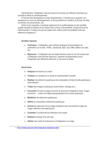 Généralement, l'intégrateur web est associé à la phase de réflexion technique qui
précède le début du développement.
A l'écoute des développeurs et des infographistes, il n'hésite pas à apporter son
assistance au cours du développement, en les conseillant en matière de format, de taille
de fichiers, de compression, etc.
Grâce à son expertise, il participe également à la qualité globale du site (parfaite
qualité visuelle et auditive) et au respect des normes d’accessibilité, d'ergonomie et de
référencement. Il veille à ce que les pages web créées soient compatibles entre les
différents navigateurs 1
.
Qualités requises
 Technique : L'intégrateur web maîtrise langages et technologies de
publication sur le web : HTML, JavaScript, Ajax, Sql, CMS, éditeur de code,
etc.
 Rigoureux : L'intégration est une étape décisive dans la vie d'un projet web.
L'intégrateur web doit être rigoureux, organisé et systématique dans
l'intégration des différents éléments. Il a le sens du détail.
Savoir-faire
 Analyser les besoins du client
 Traduire un concept ou un script en représentation visuelle
 Réaliser des éléments graphiques de composition à l'aide d'outils graphiques
informatiques
 Traiter des images numériques (colorimétrie, cadrage etc.)
 Concevoir la mise en page et enrichir le document (intégration texte, image,
correction, ...) selon les règles typographiques et la charte graphique
 Modéliser des éléments graphiques
 Définir la composition d'éléments graphiques
 Animer les éléments d'une image (restitution des mouvements image par
image, définition des trajectoires)
 Contrôler la conformité de réalisation d'un projet
 Réaliser le design d'un site web
 Utiliser des outils de traitement ou d'intégration en image
_______________________________________________________________________________
1. http://metiers.siep.be/metier/integrateur-integratrice-web/
 