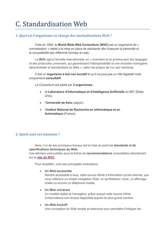 C. Standardisation Web
1. Quel est l'organisme en charge des normalisations Web ?
Crée en 1994, le World Wide Web Consortium (W3C) est un organisme de «
normalisation » dédié à la mise en place de standards afin d’assurer la pérennité et
la compatibilité des différents formats du web.
Le W3C agit à l’échelle internationale, en « inventant et en promouvant des langages
et des protocoles universels, qui garantissent l’interopérabilité et une évolution homogène,
décentralisée et standardisée du Web », selon les propos de l’un ses membres.
C’est un organisme à but non lucratif et qu’il ne joue pas un rôle législatif mais
uniquement consultatif.
Le Consortium est piloté par 3 organismes :
 le Laboratoire d’Informatique et d’Intelligence Artificielle du MIT (États-
Unis),
 l’Université de Keio (Japon),
 l’Institut National de Recherche en Informatique et en
Automatique (France).
2. Quels sont ses missions ?
Ainsi, l’un de ses principaux travaux est la mise au point de standards et de
spécifications techniques du Web.
Ces derniers sont publiés sous la forme de recommandations consultables directement
sur le site du W3C.
Pour simplifier, voici ses principales motivations :
 Un Web accessible
Rendre accessible à tous, cette source infinie d’information qu’est internet, que
nous utilisions un simple navigateur Web, un synthétiseur vocal, un affichage
braille ou encore un téléphone mobile.
 Un Web universel
Un modèle stable et homogène, grâce auquel cette source infinie
d’informations soit rendue disponible auprès du plus grand nombre.
 Un Web évolutif
Une conception du Web simple et extensive pour permettre d’intégrer les
 