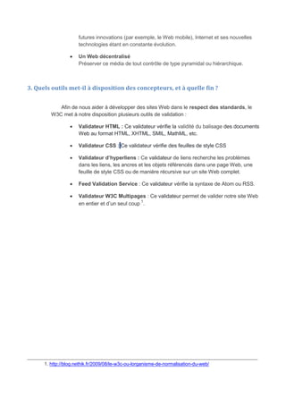 futures innovations (par exemple, le Web mobile), Internet et ses nouvelles
technologies étant en constante évolution.
 Un Web décentralisé
Préserver ce média de tout contrôle de type pyramidal ou hiérarchique.
3. Quels outils met-il à disposition des concepteurs, et à quelle fin ?
Afin de nous aider à développer des sites Web dans le respect des standards, le
W3C met à notre disposition plusieurs outils de validation :
 Validateur HTML : Ce validateur vérifie la validité du balisage des documents
Web au format HTML, XHTML, SMIL, MathML, etc.
 Validateur CSS : Ce validateur vérifie des feuilles de style CSS
 Validateur d’hyperliens : Ce validateur de liens recherche les problèmes
dans les liens, les ancres et les objets référencés dans une page Web, une
feuille de style CSS ou de manière récursive sur un site Web complet.
 Feed Validation Service : Ce validateur vérifie la syntaxe de Atom ou RSS.
 Validateur W3C Multipages : Ce validateur permet de valider notre site Web
en entier et d’un seul coup
1
.
_______________________________________________________________________________
1. http://blog.nethik.fr/2009/08/le-w3c-ou-lorganisme-de-normalisation-du-web/
 