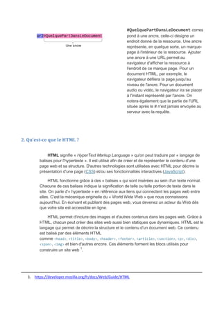 #QuelquePartDansLeDocument corres
pond à une ancre, celle-ci désigne un
endroit donné de la ressource. Une ancre
représente, en quelque sorte, un marque-
page à l'intérieur de la ressource. Ajouter
une ancre à une URL permet au
navigateur d'afficher la ressource à
l'endroit de ce marque page. Pour un
document HTML, par exemple, le
navigateur défilera la page jusqu'au
niveau de l'ancre. Pour un document
audio ou vidéo, le navigateur ira se placer
à l'instant représenté par l'ancre. On
notera également que la partie de l'URL
située après le # n'est jamais envoyée au
serveur avec la requête.
2. Qu'est-ce que le HTML ?
HTML signifie « HyperText Markup Language » qu'on peut traduire par « langage de
balises pour l'hypertexte ». Il est utilisé afin de créer et de représenter le contenu d'une
page web et sa structure. D'autres technologies sont utilisées avec HTML pour décrire la
présentation d'une page (CSS) et/ou ses fonctionnalités interactives (JavaScript).
HTML fonctionne grâce à des « balises » qui sont insérées au sein d'un texte normal.
Chacune de ces balises indique la signification de telle ou telle portion de texte dans le
site. On parle d'« hypertexte » en référence aux liens qui connectent les pages web entre
elles. C'est la mécanique originelle du « World Wide Web » que nous connaissons
aujourd'hui. En écrivant et publiant des pages web, vous devenez un acteur du Web dès
que votre site est accessible en ligne.
HTML permet d'inclure des images et d'autres contenus dans les pages web. Grâce à
HTML, chacun peut créer des sites web aussi bien statiques que dynamiques. HTML est le
langage qui permet de décrire la structure et le contenu d'un document web. Ce contenu
est balisé par des éléments HTML
comme <head>, <title>, <body>, <header>, <footer>, <article>, <section>, <p>, <div>,
<span>, <img> et bien d'autres encore. Ces éléments forment les blocs utilisés pour
construire un site web 1
.
_____________________________________________________________
1. https://developer.mozilla.org/fr/docs/Web/Guide/HTML
 