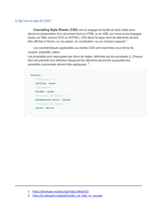 3. Qu'est-ce que le CSS ?
Cascading Style Sheets (CSS) est un langage de feuille de style utilisé pour
décrire la présentation d'un document écrit en HTML ou en XML (on inclut ici les langages
basés sur XML comme SVG ou XHTML). CSS décrit la façon dont les éléments doivent
être affichés à l'écran, sur du papier, en vocalisation, ou sur d'autres supports 1
.
Les caractéristiques applicables aux boîtes CSS sont exprimées sous forme de
couples propriété: valeur .
Les propriétés sont regroupées par blocs de règles, délimités par les accolades {}. Chaque
bloc est précédé d'un sélecteur désignant les éléments structurels auxquelles les
propriétés concernées doivent être appliquées 2
:
button{
/*Contour : */
outline: none;
/*Bordure*/
border: none;
/*Couleur de fond : */
background-color: black;
/*Couleur de texte : */
color: white;
}
_____________________________________________________________
1. https://developer.mozilla.org/fr/docs/Web/CSS
2. https://fr.wikipedia.org/wiki/Feuilles_de_style_en_cascade
 