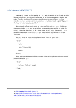 4. Qu'est-ce que le JAVASCRIPT ?
JavaScript (qui est souvent abrégé en « JS ») est un langage de script léger, orienté
objet, principalement connu comme le langage de script des pages web. Il apporte aux
pages Web des fonctionnalités correspondant à des besoins spécifiques, et s'il est
désactivé pour une quelconque raison, le contenu ou l'utilisation de la page Web peuvent
s'en trouver restreints ou indisponibles1
.
Les codes JavaScript sont insérés au moyen de l'élément <script>. Cet élément
possède un attribut type qui sert à indiquer le type de langage que l'on va utiliser. En
HTML5, il n’est pas obligatoire. Si on n'utilise pas le HTML5, il faut que l'attribut type
prenne comme valeur text/javascript, qui est en fait le type MIME d'un code
JavaScript.
On peut placer du code JavaScript directement dans une page Web :
<body>
<script>
alert('Hello world!');
</script>
</body>
Il est possible, et même conseillé, d'écrire le code JavaScript dans un fichier externe,
portant l'extension .js 2
.
<body>
<script src="hello.js"></script>
</body>
_____________________________________________________________
1. https://www.enable-javascript.com/fr/
2. https://openclassrooms.com/fr/courses/1916641-dynamisez-vos-sites-web-avec-
javascript/1916901-premiers-pas-en-javascript
 