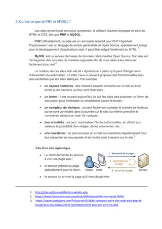 5. Qu'est-ce que le PHP et MYSQL ?
Les sites dynamiques sont plus complexes, ils utilisent d'autres langages en plus de
HTML et CSS, tels que PHP et MySQL.
PHP (officiellement, ce sigle est un acronyme récursif pour PHP Hypertext
Preprocessor ) est un langage de scripts généraliste et Open Source, spécialement conçu
pour le développement d'applications web. Il peut être intégré facilement au HTML 1
.
MySQL est un serveur de bases de données relationnelles Open Source. Son rôle est
d'enregistrer des données de manière organisée afin de vous aider à les retrouver
facilement plus tard
2
.
Le contenu de ces sites web est dit « dynamique » parce qu'il peut changer sans
l'intervention du webmaster. En effet, ceux-ci peuvent proposer des fonctionnalités bien
plus excitantes que les sites statiques. Par exemple :
 un espace membres : des visiteurs peuvent s'inscrire sur un site et avoir
accès à des sections qui leur sont réservées ;
 un forum : il est courant aujourd'hui de voir les sites web proposer un forum de
discussion pour s'entraider ou simplement passer le temps ;
 un compteur de visiteurs : on peut facilement compter le nombre de visiteurs
qui se sont connectés dans la journée sur le site, ou même connaître le
nombre de visiteurs en train d'y naviguer ;
 des actualités : on peut automatiser l'écriture d'actualités, en offrant aux
visiteurs la possibilité d'en rédiger, de les commenter, etc. ;
 une newsletter : on peut envoyer un e-mail aux membres régulièrement pour
leur présenter les nouveautés et les inciter ainsi à revenir sur le site
3
.
Cas d'un site dynamique
 Le client demande au serveur
à voir une page web ;
 le serveur prépare la page
spécialement pour le client ;
 le serveur lui envoie la page qu'il vient de générer.
_____________________________________________________________
1. http://php.net/manual/fr/intro-whatis.php
2. https://www.futura-sciences.com/tech/definitions/internet-mysql-4640/
3. https://openclassrooms.com/fr/courses/918836-concevez-votre-site-web-avec-php-et-
mysql/4237646-decouvrez-le-fonctionnement-dun-site-ecrit-en-php
 