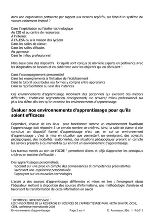 dans une organisation pertinente par rapport aux besoins repérés, sur fond d'un système de
valeurs clairement énoncé ?

Dans l'exploitation ou l'atelier technologique
Au CDI et au centre de ressources
À l'internat
À l'ALESA ou à la maison des lycéens
Dans les salles de classe;
Dans les salles d’études
Au gymnase
Dans le milieu professionnel

Mais aussi dans des dispositifs lorsqu’ils sont conçus de manière experte en pertinence avec
les diagnostics de besoins et en cohérence avec les objectifs qui en découlent :

Dans   l'accompagnement personnalisé
Dans   les enseignements à l'initiative de l'établissement
Dans   le tutorat sous toutes ses formes y compris entre apprenants
Dans   la représentation au sein des instances

Ces environnements d'apprentissage mobilisent des personnels qui exercent des métiers
différents ; l'habituelle segmentation enseignement/ vie scolaire/ milieu professionnel n'a
plus lieu d'être dès lors qu'on examine les environnements d'apprentissage.

Évaluer nos environnements d'apprentissage pour qu'ils
soient efficaces
Cependant, chacun de ces lieux pour fonctionner comme un environnement favorisant
l'apprentissage doit répondre à un certain nombre de critères. Ainsi, la salle de classe si elle
constitue un dispositif formel d'apprentissage n'est pas en soi un environnement
d'apprentissage ; c'est la mise en situation que permettent un enseignant, des objectifs
pédagogiques, des modalités relationnelles, des situations pédagogiques prenant en compte
les savoirs présents à ce moment-là qui en font un environnement d'apprentissage.
                                        3
Les travaux menés au sein de l'OCDE         permettent d'ores et déjà d'approcher les principaux
critères en matière d'efficacité :

Des apprentissages personnalisés,
 reposant sur une prise en compte des connaissances et compétences préexistantes
 Favorisant une expérience personnalisée
 S'appuyant sur les nouvelles technologies

L'accès à des sources d'apprentissage différentes et mises en lien ; l'enseignant et/ou
l'éducateur mettent à disposition des sources d'informations, une méthodologie d'analyse et
favorisent la transformation de cette information en savoir


3
 OPTIMISER L’APPRENTISSAGE :
LES IMPLICATIONS DE LA RECHERCHE EN SCIENCES DE L’APPRENTISSAGE PARR. KEITH SAWYER. OCDE,
CERI. conference internationale 2008
Environnements d'apprentissage           Page 2 sur 4               D. Aumasson, IEA, 1/11/2012
 