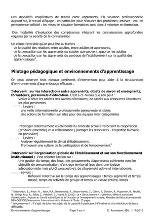 Des modalités coopératives de travail entre apprenants. En situation professionnelle
aujourd'hui, le travail d'équipe - en particulier pour résoudre des problèmes, innover - est en
permanence sollicité ; les mises en situation formatives sont donc à valoriser en formation.

 Des modalités d'évaluation des compétences intégrant les connaissances appro ondies
requises par la société de la connaissance

Un climat favorable qu'on peut lire au travers
 de la qualité des relations entre adultes, entre adultes et apprenants,
 de la perception par les apprenants du soutien que peuvent apporter les adultes
 de la perception par les apprenants du centrage de l'établissement sur la qualité des
 apprentissages4.


Pilotage pédagogique et environnements d'apprentissage
On peut observer trois niveaux pertinents d'intervention pour aider à la structuration
d'environnements d'apprentissage efficaces :

Intervenir sur les interactions entre apprenants, objets de savoir et enseignants,
formateurs, personnels d'éducation. C'est à ce niveau que l'on peut :
    Veiller à doter les adultes des savoirs nécessaires, de l'accès aux ressources éducatives
    les plus pertinentes
        Leviers :
      une veille informationnelle professionnelle permanente et ciblée,
      des actions de formation sur sites pour des équipes inter catégorielles


      Interroger collectivement les éléments du contexte scolaire favorisant la coopération
      (produire ensemble) et la collaboration ( partager les ressources - l'expertise humaine
      en particulier)
          Leviers :
        Analyser régulièrement le climat d'établissement,
        Promouvoir une culture de la participation et de l'empowerment 5

Intervenir sur l'organisation globale de l'établissement et sur son fonctionnement
institutionnel ; c'est orienter l'action sur :
     Une gestion du temps, des lieux, des groupements d’apprenants cohérente avec les
     objectifs de personnalisation, d'ancrage territorial (pas dans une logique
     adéquationniste mais plutôt prospective), de citoyenneté active et internationale.
       Leviers :
            Réflexion collective sur le temps des apprentissages : temps segmenté et temps
            massé, temps en activités de groupe et temps en classe entière, temps


4
  De ar ieu , E., Anton, N. , Astor, R.A., Ben enis t , R., Bisson- aivre, C., Co en, ., Giordan, A., Hugonnier, B., Neulat,
N., Ortega Rui , R., Saltet, ., eltc e , C., rand, R. 20 2 . Le Climat scolaire » : dé inition, e ets et conditions
d’amélioration. Rapport au Comité scienti ique de la Direction de l’enseignement scolaire, Minist re de l’éducation nationale.
MEN-DGESCO O servatoire International de la iolence à l’ cole. 2 pages.
5
  empowerment : Il s’agit de doter les sujets de la capacité à participer à l’anal se et à la résolution de leurs
difficultés.
Environnements d'apprentissage                     Page 3 sur 4                      D. Aumasson, IEA, 1/11/2012
 